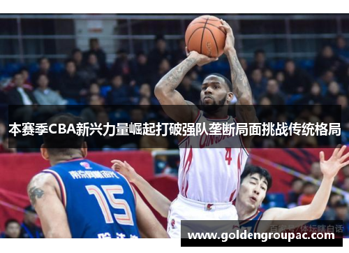 本赛季CBA新兴力量崛起打破强队垄断局面挑战传统格局