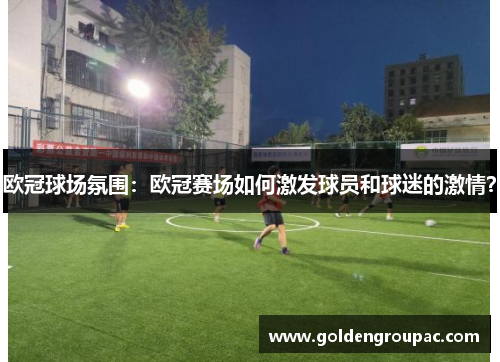 欧冠球场氛围：欧冠赛场如何激发球员和球迷的激情？